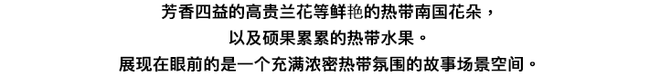 甘い香りを放ちながら気高く咲き誇るランや鮮やかな南国の花々、そして、たわわに実る熱帯果実・・・眼の前に広がるのは、濃密な熱帯の気配に満ちた物語のワンシーンのような空間。<br>ここから五感を刺激する。小さな旅が始まります。