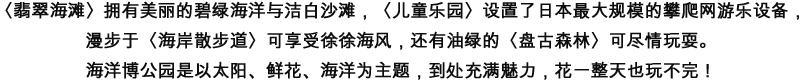 エメラルドグリーンの海に真っ白な砂浜の「エメラルドビーチ」や国内最大級のネット遊具「ちびっことりで」、潮風を受けながらの散策が気持ちいい「海岸遊歩道」、緑と一体となって遊ぶ「バンコの森」…。海洋博公園には、太陽と花と海をテーマに、1日では遊びつくせない魅力で溢れたエリアがたくさんあります。